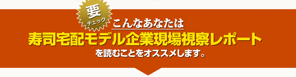 こんなあなたは　寿司宅配モデル企業現場視察レポートを読むことをオススメします。
