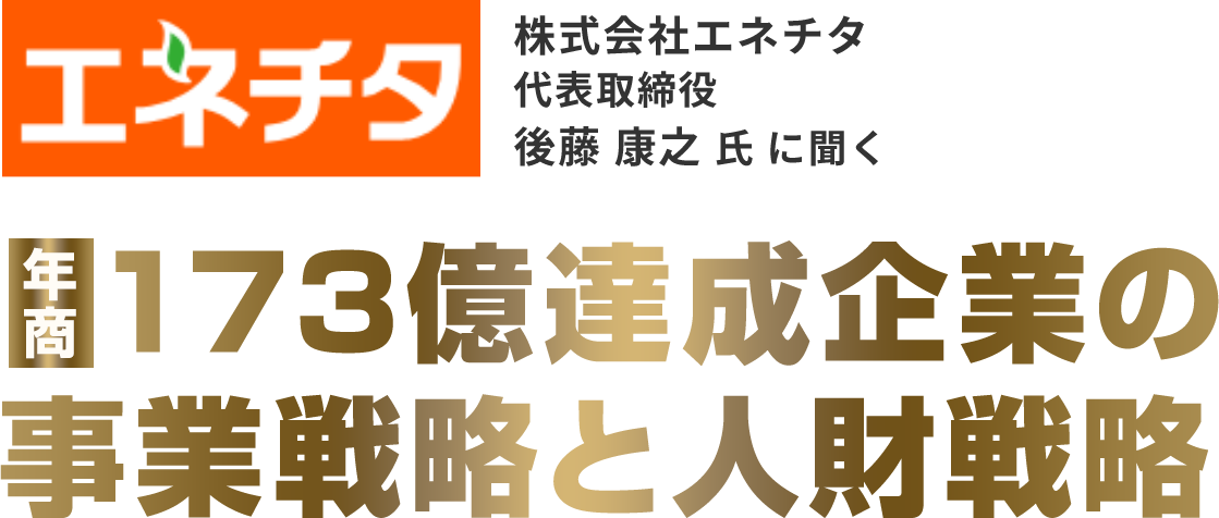 株式会社エネチタ代表取締役後藤 康之 氏 に聞く 173億達成企業の事業戦略と人財戦略