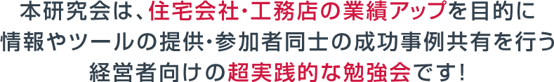 本研究会は、住宅会社・工務店の業績アップを目的に情報やツールの提供・参加者同士の成功事例共有を行う経営者向けの超実践的な勉強会です！